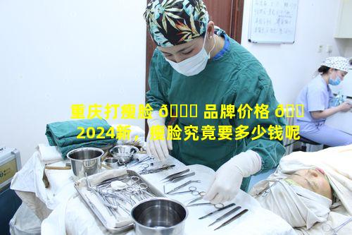 重庆打瘦脸 🐋 品牌价格 🐠 2024新，瘦脸究竟要多少钱呢